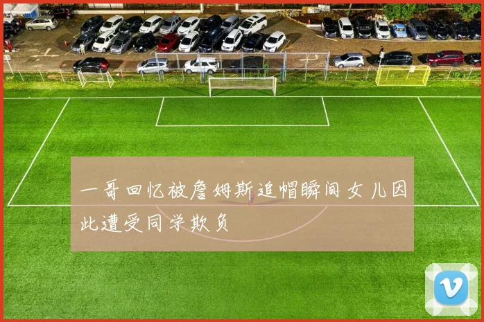 一哥回忆被詹姆斯追帽瞬间女儿因此遭受同学欺负