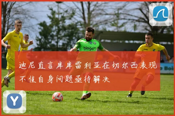 迪尼直言库库雷利亚在切尔西表现不佳自身问题亟待解决