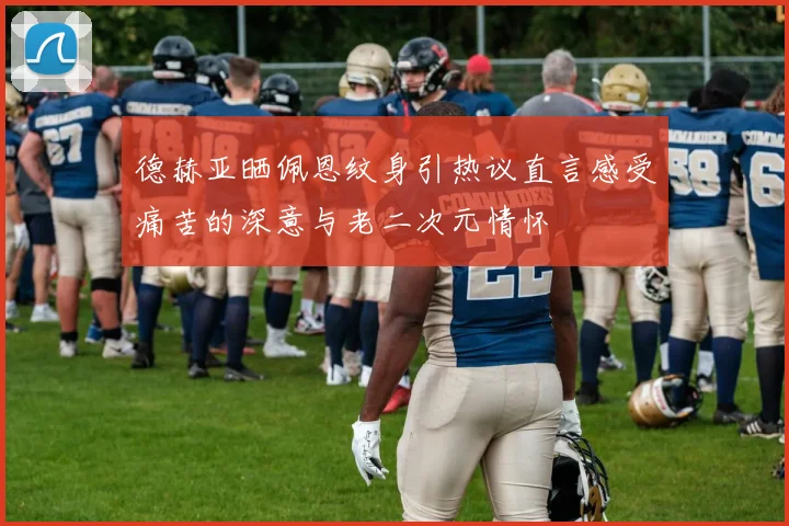 德赫亚晒佩恩纹身引热议直言感受痛苦的深意与老二次元情怀