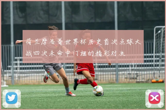 荷兰摩洛哥世界杯历史首次点球大战四次未命中门框的精彩对决