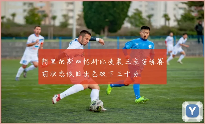 阿里纳斯回忆科比凌晨三点苦练赛前状态依旧出色砍下三十分