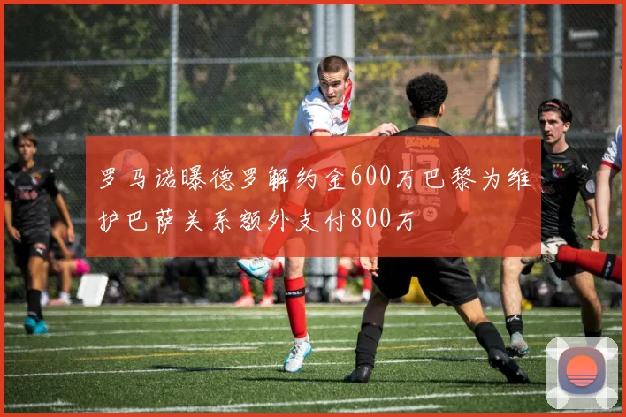罗马诺曝德罗解约金600万巴黎为维护巴萨关系额外支付800万