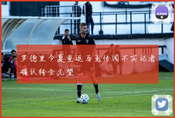 罗德里今夏重返马竞传闻不实记者确认转会无望
