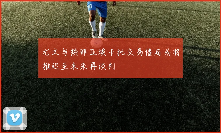 尤文与热那亚埃卡托交易僵局或将推迟至未来再谈判