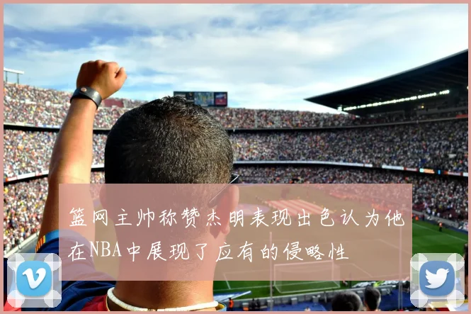 篮网主帅称赞杰明表现出色认为他在NBA中展现了应有的侵略性