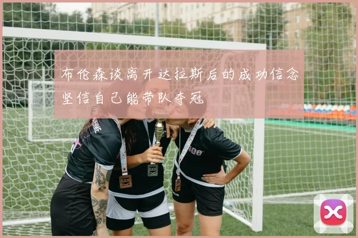 布伦森谈离开达拉斯后的成功信念坚信自己能带队夺冠