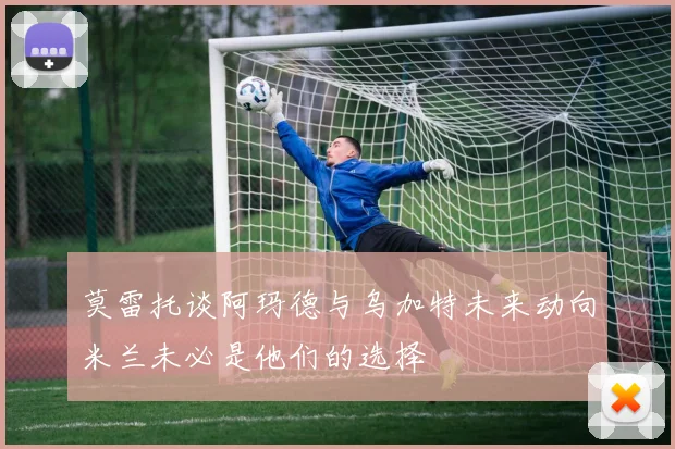 莫雷托谈阿玛德与乌加特未来动向米兰未必是他们的选择