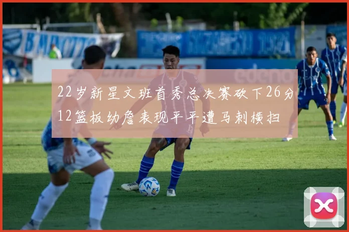 22岁新星文班首秀总决赛砍下26分12篮板幼詹表现平平遭马刺横扫