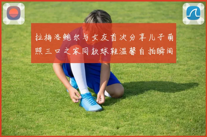 拉梅洛鲍尔与女友首次分享儿子萌照三口之家同款球鞋温馨自拍瞬间