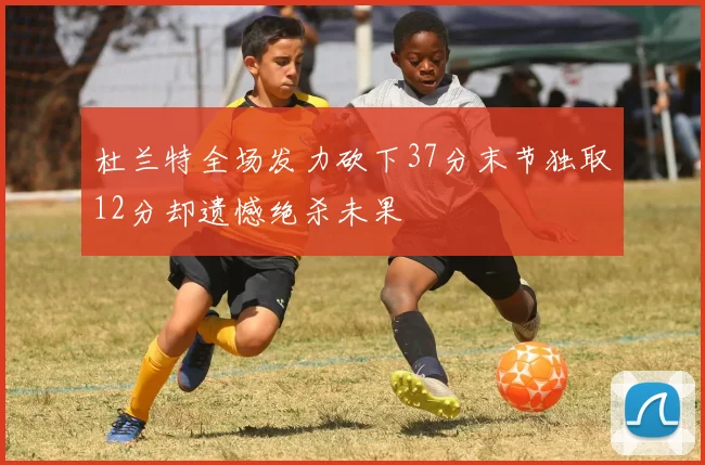 杜兰特全场发力砍下37分末节独取12分却遗憾绝杀未果