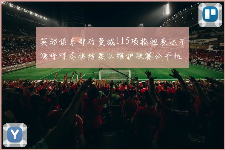 英超俱乐部对曼城115项指控表达不满呼吁尽快结案以维护联赛公平性