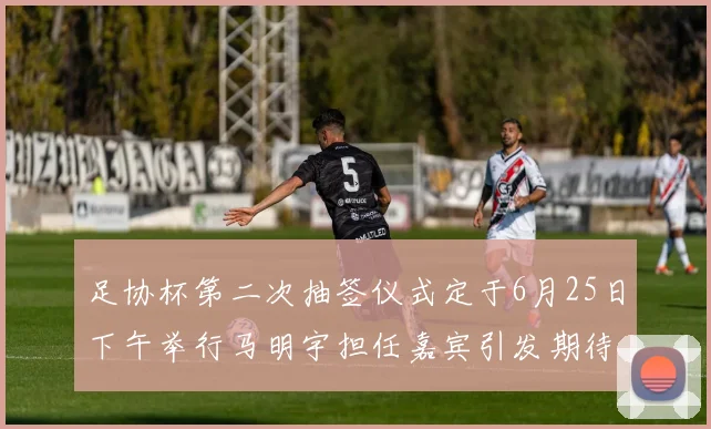足协杯第二次抽签仪式定于6月25日下午举行马明宇担任嘉宾引发期待