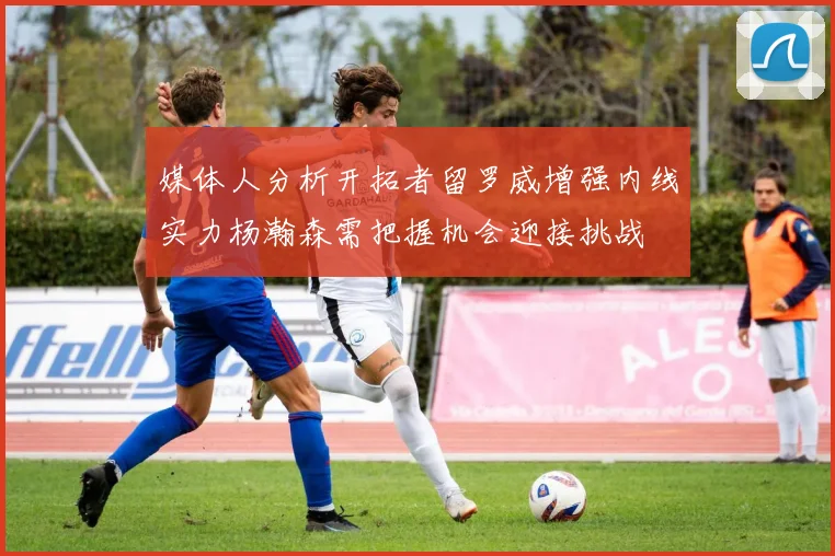 媒体人分析开拓者留罗威增强内线实力杨瀚森需把握机会迎接挑战