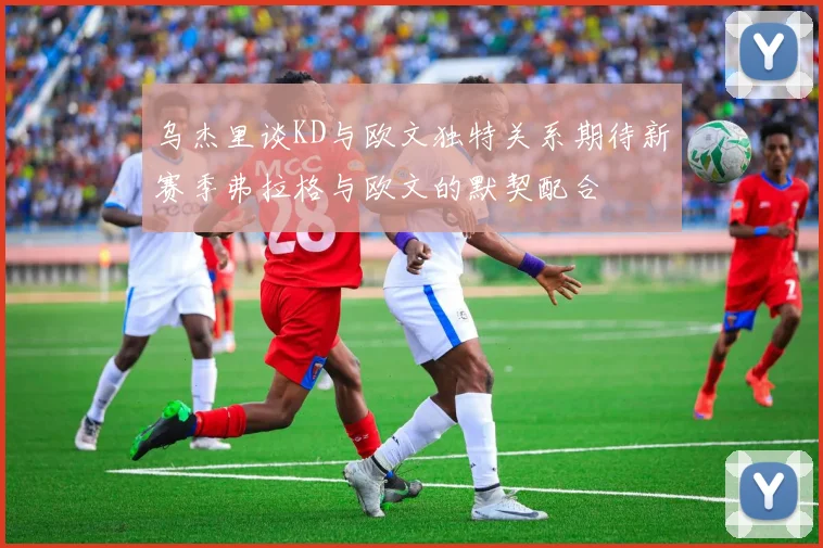 乌杰里谈KD与欧文独特关系期待新赛季弗拉格与欧文的默契配合