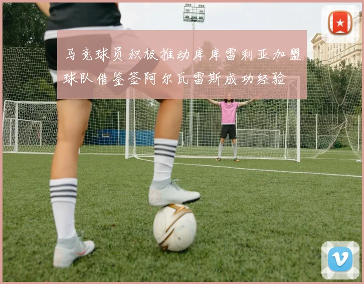 马竞球员积极推动库库雷利亚加盟球队借鉴签阿尔瓦雷斯成功经验