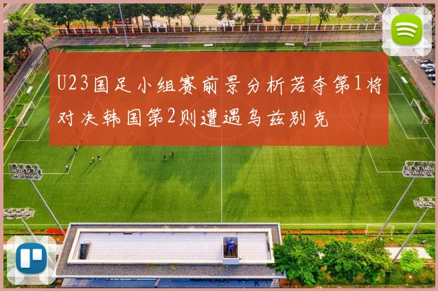 U23国足小组赛前景分析若夺第1将对决韩国第2则遭遇乌兹别克