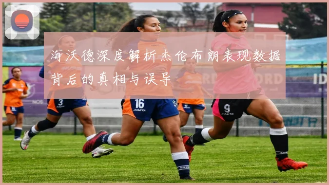 海沃德深度解析杰伦布朗表现数据背后的真相与误导