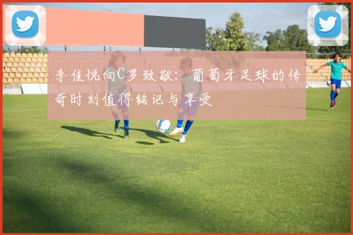 李佳悦向C罗致敬：葡萄牙足球的传奇时刻值得铭记与享受