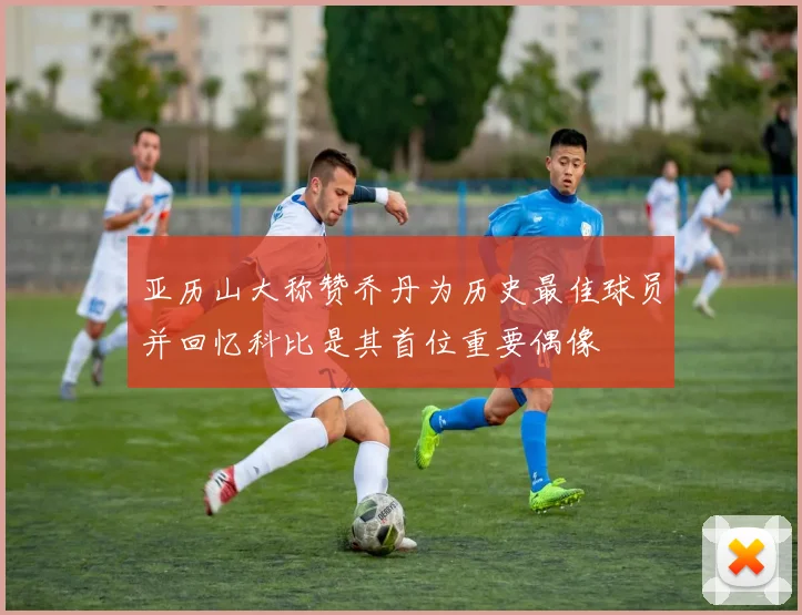 亚历山大称赞乔丹为历史最佳球员并回忆科比是其首位重要偶像