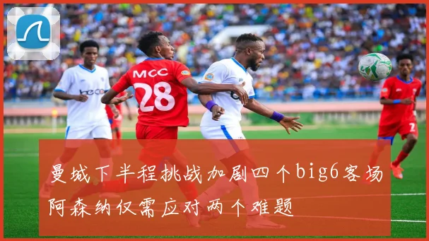 曼城下半程挑战加剧四个big6客场阿森纳仅需应对两个难题