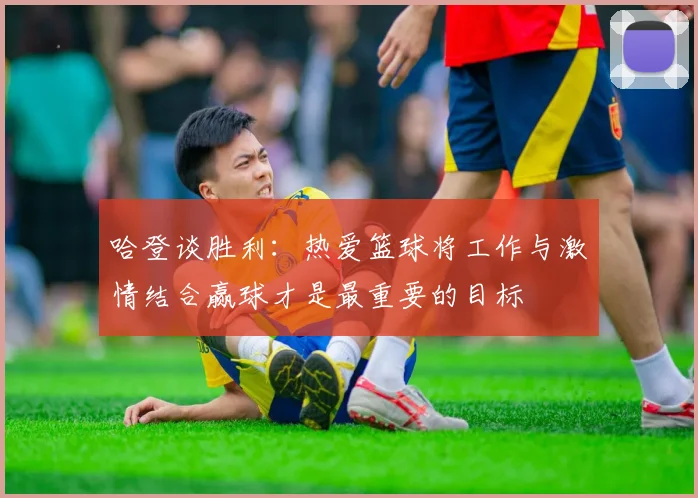 哈登谈胜利：热爱篮球将工作与激情结合赢球才是最重要的目标