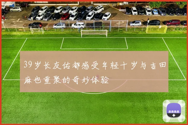 39岁长友佑都感受年轻十岁与吉田麻也重聚的奇妙体验