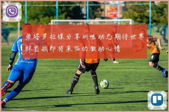 劳塔罗社媒分享训练动态期待世界杯首战即将来临的激动心情
