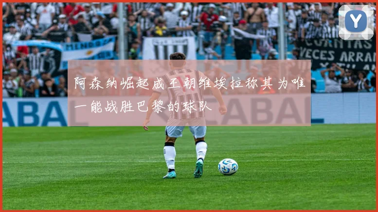 阿森纳崛起成王朝维埃拉称其为唯一能战胜巴黎的球队