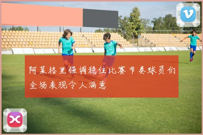阿莱格里强调稳住比赛节奏球员们全场表现令人满意
