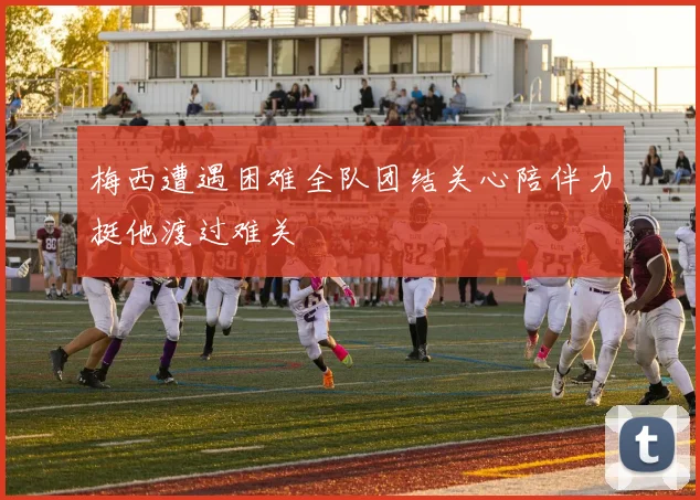 梅西遭遇困难全队团结关心陪伴力挺他渡过难关